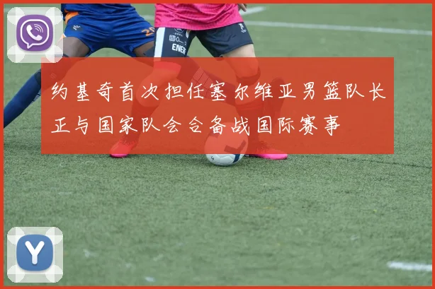 约基奇首次担任塞尔维亚男篮队长正与国家队会合备战国际赛事