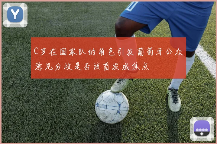 C罗在国家队的角色引发葡萄牙公众意见分歧是否该首发成焦点