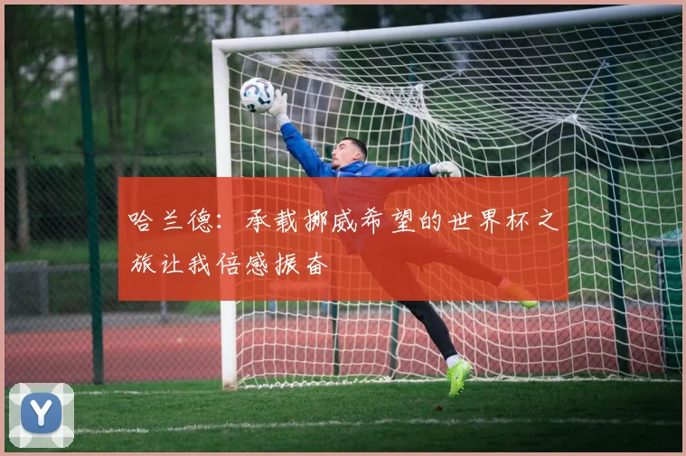 哈兰德：承载挪威希望的世界杯之旅让我倍感振奋