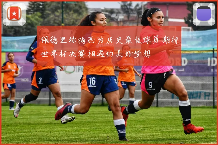 佩德里称梅西为历史最佳球员期待世界杯决赛相遇的美好梦想