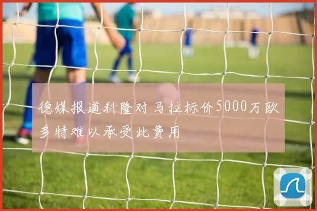 德媒报道科隆对马拉标价5000万欧多特难以承受此费用