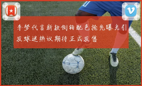 李梦代言新款倒钩配色抢先曝光引发球迷热议期待正式发售