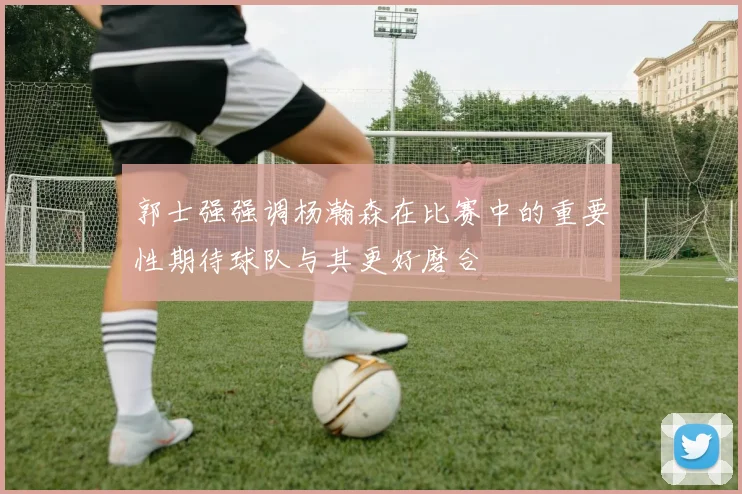 郭士强强调杨瀚森在比赛中的重要性期待球队与其更好磨合