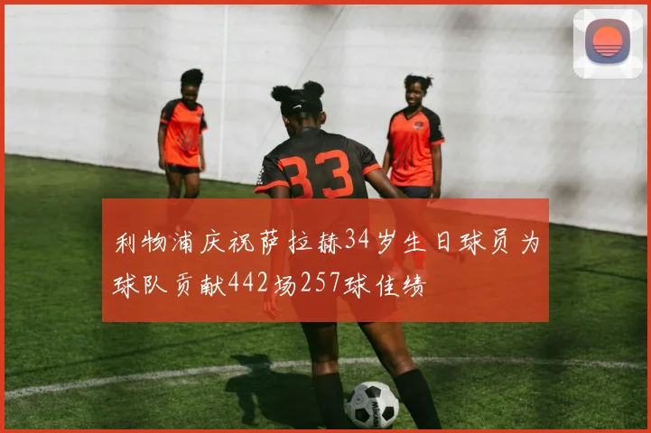 利物浦庆祝萨拉赫34岁生日球员为球队贡献442场257球佳绩