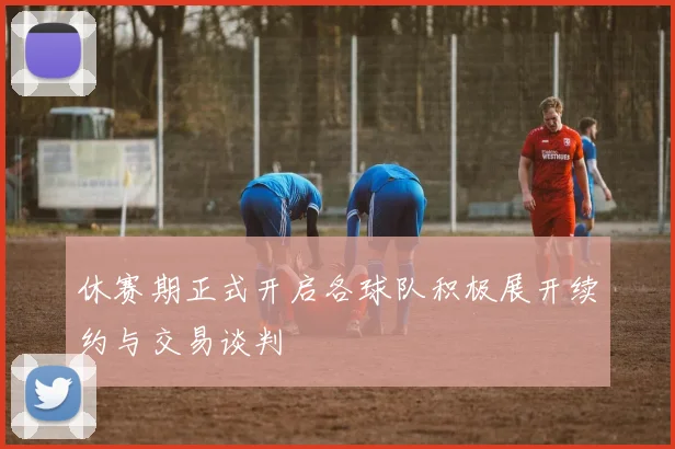 休赛期正式开启各球队积极展开续约与交易谈判