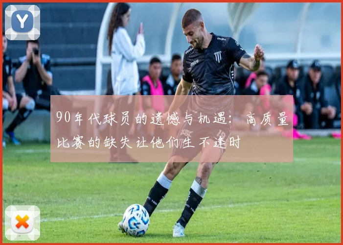 90年代球员的遗憾与机遇：高质量比赛的缺失让他们生不逢时